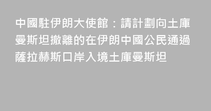 中國駐伊朗大使館：請計劃向土庫曼斯坦撤離的在伊朗中國公民通過薩拉赫斯口岸入境土庫曼斯坦