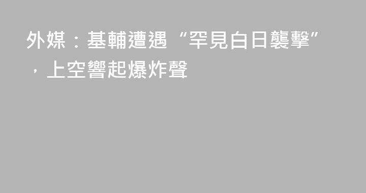 外媒：基輔遭遇“罕見白日襲擊”，上空響起爆炸聲