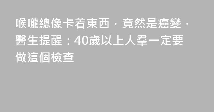 喉嚨總像卡着東西，竟然是癌變，醫生提醒：40歲以上人羣一定要做這個檢查