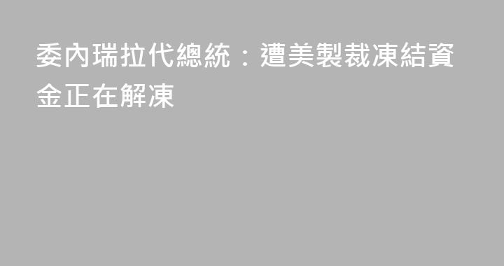 委內瑞拉代總統：遭美製裁凍結資金正在解凍