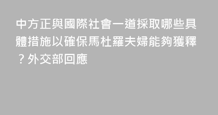 中方正與國際社會一道採取哪些具體措施以確保馬杜羅夫婦能夠獲釋？外交部回應