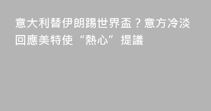 意大利替伊朗踢世界盃？意方冷淡回應美特使“熱心”提議