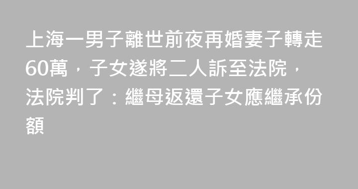 上海一男子離世前夜再婚妻子轉走60萬，子女遂將二人訴至法院，法院判了：繼母返還子女應繼承份額