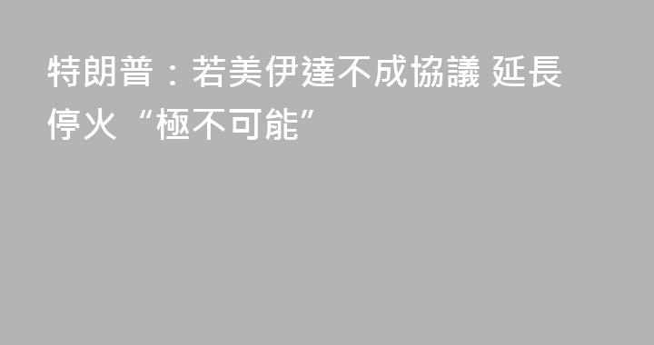特朗普：若美伊達不成協議 延長停火“極不可能”