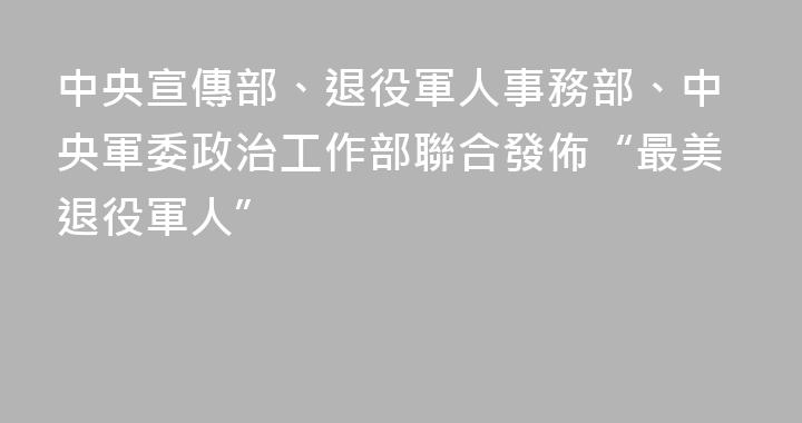 中央宣傳部、退役軍人事務部、中央軍委政治工作部聯合發佈“最美退役軍人”
