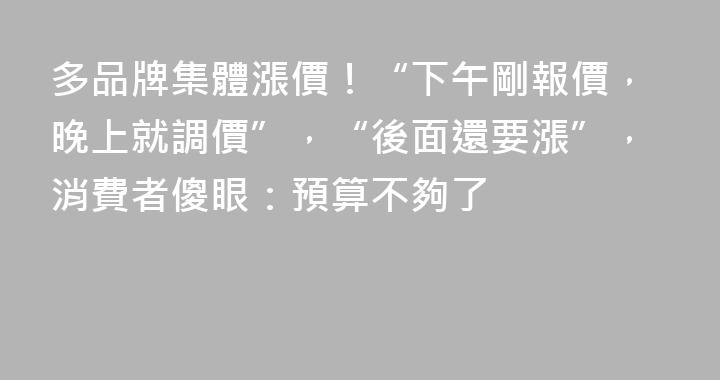 多品牌集體漲價！“下午剛報價，晚上就調價”，“後面還要漲”，消費者傻眼：預算不夠了