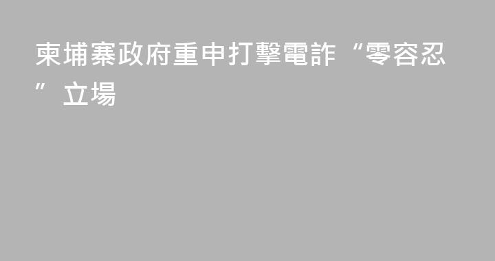 柬埔寨政府重申打擊電詐“零容忍”立場