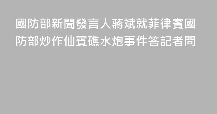 國防部新聞發言人蔣斌就菲律賓國防部炒作仙賓礁水炮事件答記者問