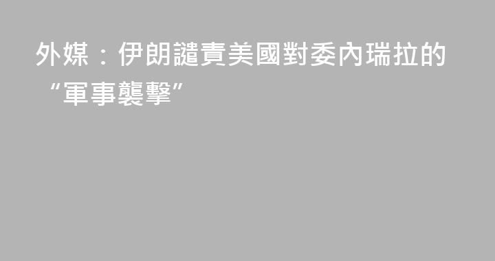 外媒：伊朗譴責美國對委內瑞拉的“軍事襲擊”