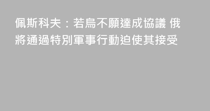 佩斯科夫：若烏不願達成協議 俄將通過特別軍事行動迫使其接受