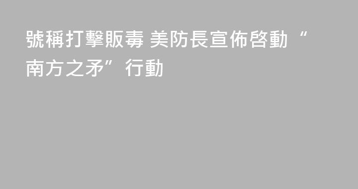號稱打擊販毒 美防長宣佈啓動“南方之矛”行動