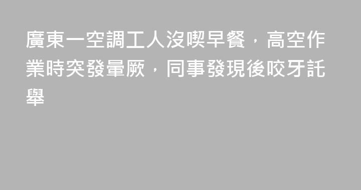 廣東一空調工人沒喫早餐，高空作業時突發暈厥，同事發現後咬牙託舉