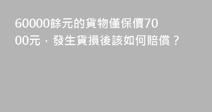 60000餘元的貨物僅保價7000元，發生貨損後該如何賠償？