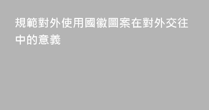 規範對外使用國徽圖案在對外交往中的意義