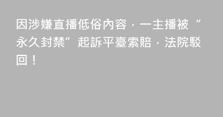 因涉嫌直播低俗內容，一主播被“永久封禁”起訴平臺索賠，法院駁回！