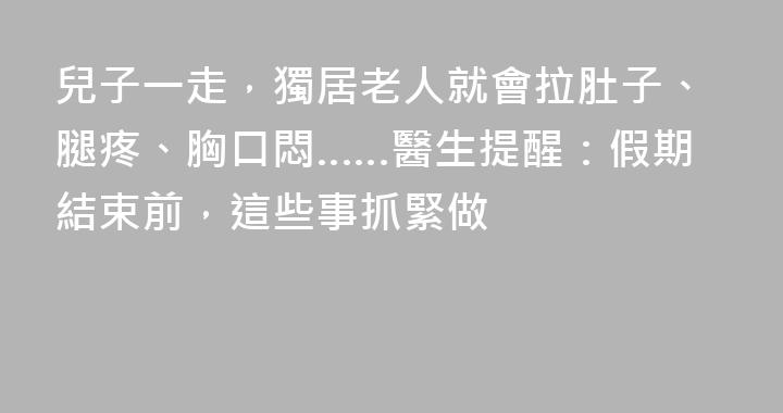 兒子一走，獨居老人就會拉肚子、腿疼、胸口悶……醫生提醒：假期結束前，這些事抓緊做