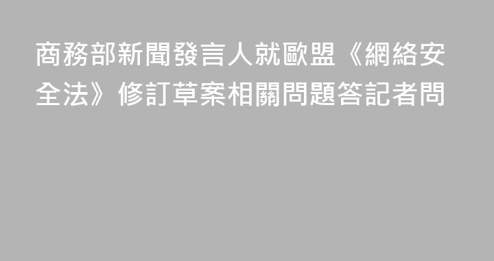 商務部新聞發言人就歐盟《網絡安全法》修訂草案相關問題答記者問