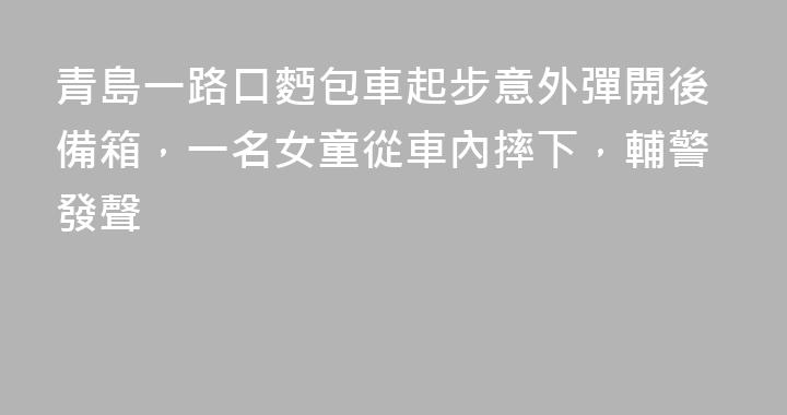 青島一路口麪包車起步意外彈開後備箱，一名女童從車內摔下，輔警發聲