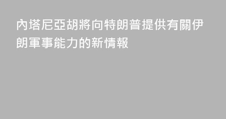 內塔尼亞胡將向特朗普提供有關伊朗軍事能力的新情報