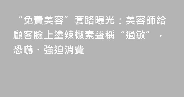 “免費美容”套路曝光：美容師給顧客臉上塗辣椒素聲稱“過敏”，恐嚇、強迫消費