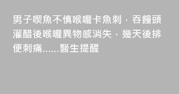 男子喫魚不慎喉嚨卡魚刺，吞饅頭灌醋後喉嚨異物感消失，幾天後排便刺痛……醫生提醒