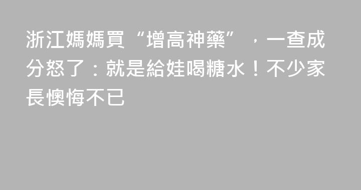 浙江媽媽買“增高神藥”，一查成分怒了：就是給娃喝糖水！不少家長懊悔不已
