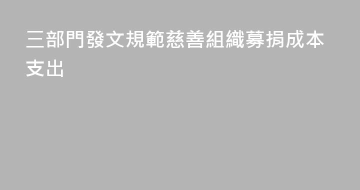 三部門發文規範慈善組織募捐成本支出