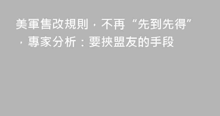 美軍售改規則，不再“先到先得”，專家分析：要挾盟友的手段