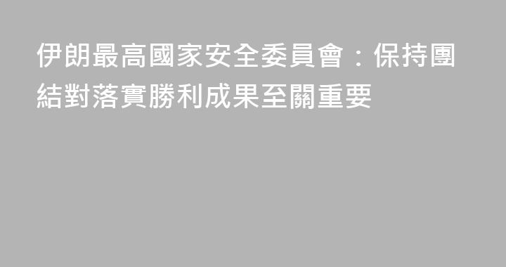 伊朗最高國家安全委員會：保持團結對落實勝利成果至關重要