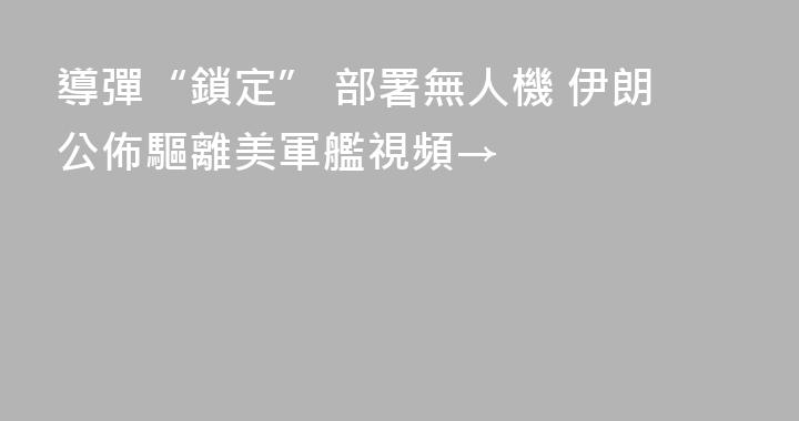 導彈“鎖定” 部署無人機 伊朗公佈驅離美軍艦視頻→