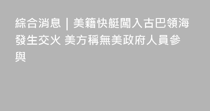 綜合消息｜美籍快艇闖入古巴領海發生交火 美方稱無美政府人員參與