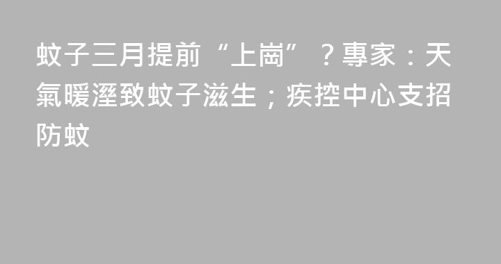 蚊子三月提前“上崗”？專家：天氣暖溼致蚊子滋生；疾控中心支招防蚊