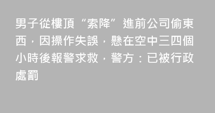 男子從樓頂“索降”進前公司偷東西，因操作失誤，懸在空中三四個小時後報警求救，警方：已被行政處罰