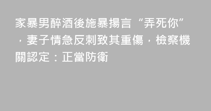 家暴男醉酒後施暴揚言“弄死你”，妻子情急反刺致其重傷，檢察機關認定：正當防衛