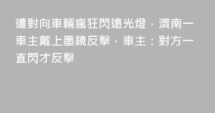 遭對向車輛瘋狂閃遠光燈，濟南一車主戴上墨鏡反擊，車主：對方一直閃才反擊