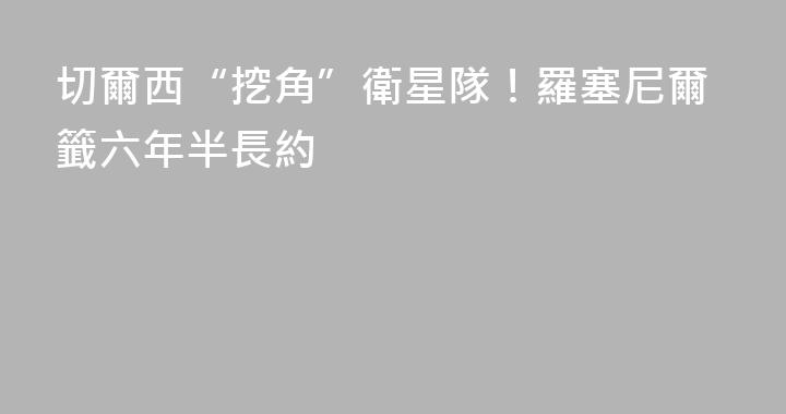 切爾西“挖角”衛星隊！羅塞尼爾籤六年半長約