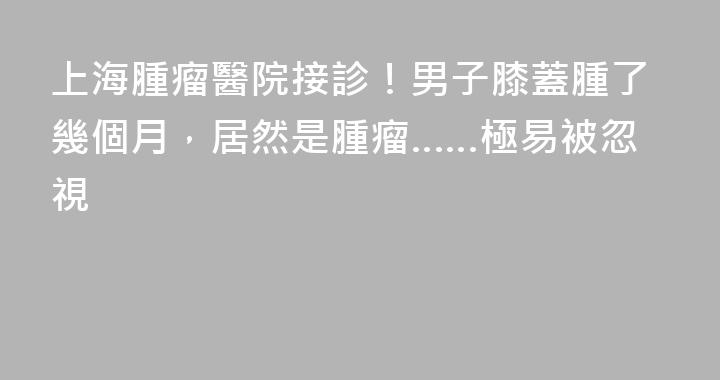 上海腫瘤醫院接診！男子膝蓋腫了幾個月，居然是腫瘤……極易被忽視