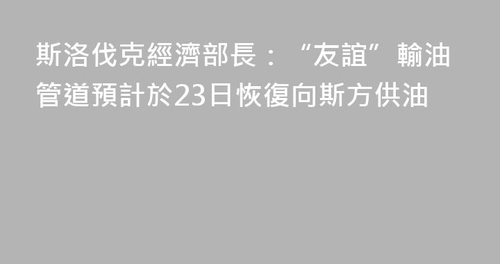斯洛伐克經濟部長：“友誼”輸油管道預計於23日恢復向斯方供油