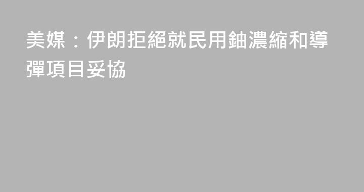 美媒：伊朗拒絕就民用鈾濃縮和導彈項目妥協