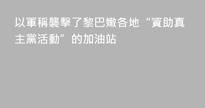 以軍稱襲擊了黎巴嫩各地“資助真主黨活動”的加油站