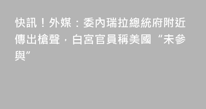 快訊！外媒：委內瑞拉總統府附近傳出槍聲，白宮官員稱美國“未參與”