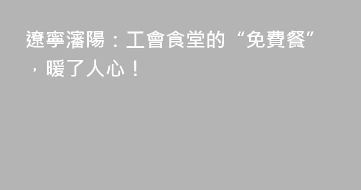 遼寧瀋陽：工會食堂的“免費餐”，暖了人心！