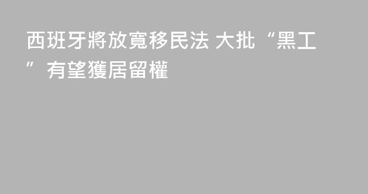 西班牙將放寬移民法 大批“黑工”有望獲居留權