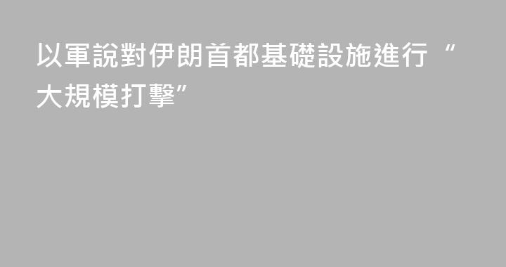 以軍說對伊朗首都基礎設施進行“大規模打擊”
