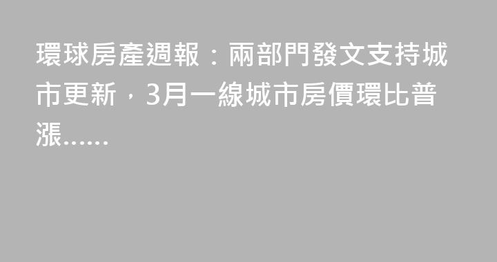 環球房產週報：兩部門發文支持城市更新，3月一線城市房價環比普漲……