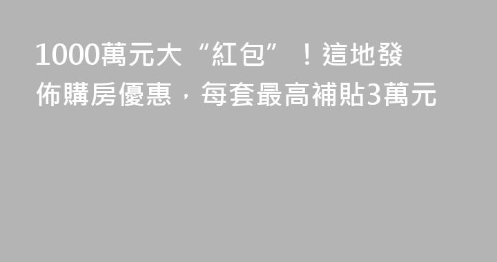 1000萬元大“紅包”！這地發佈購房優惠，每套最高補貼3萬元