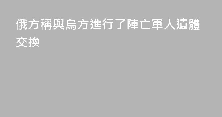 俄方稱與烏方進行了陣亡軍人遺體交換