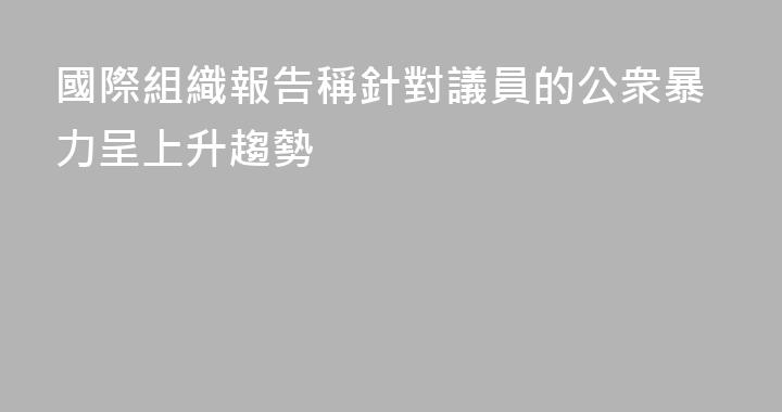 國際組織報告稱針對議員的公衆暴力呈上升趨勢