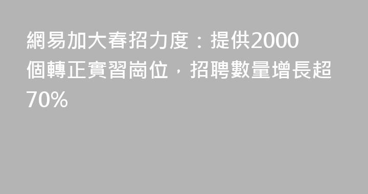 網易加大春招力度：提供2000個轉正實習崗位，招聘數量增長超70%