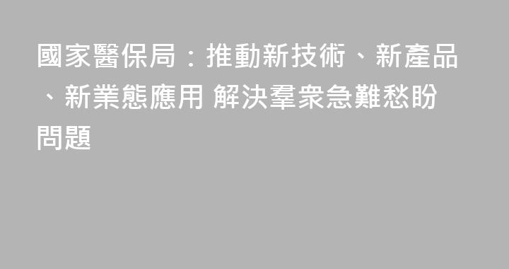 國家醫保局：推動新技術、新產品、新業態應用 解決羣衆急難愁盼問題